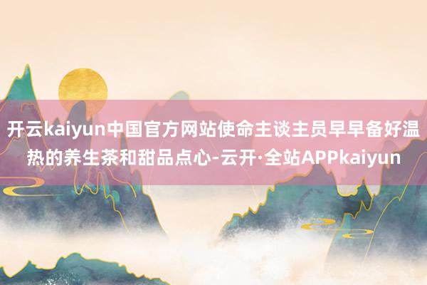 开云kaiyun中国官方网站使命主谈主员早早备好温热的养生茶和甜品点心-云开·全站APPkaiyun