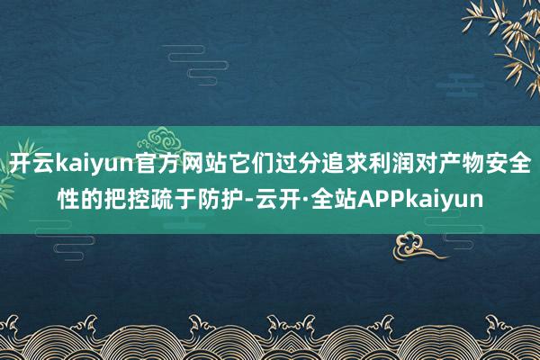 开云kaiyun官方网站它们过分追求利润对产物安全性的把控疏于防护-云开·全站APPkaiyun