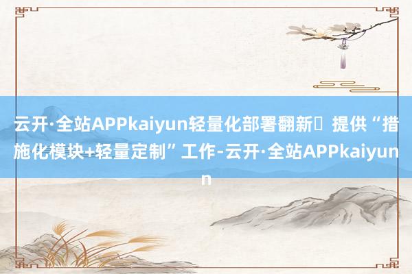 云开·全站APPkaiyun轻量化部署翻新‌提供“措施化模块+轻量定制”工作-云开·全站APPkaiyun