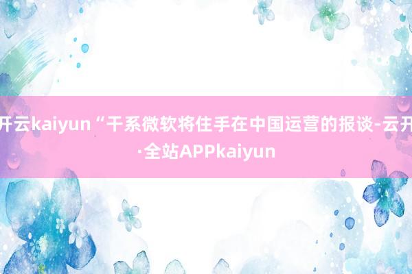 开云kaiyun“干系微软将住手在中国运营的报谈-云开·全站APPkaiyun