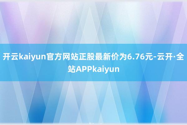 开云kaiyun官方网站正股最新价为6.76元-云开·全站APPkaiyun