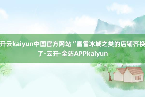 开云kaiyun中国官方网站“蜜雪冰城之类的店铺齐换了-云开·全站APPkaiyun