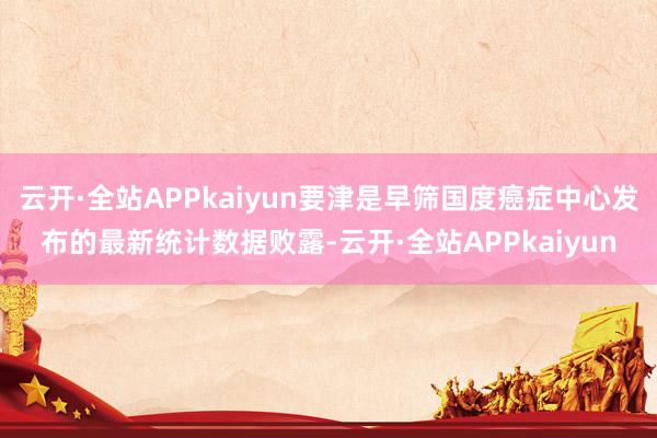 云开·全站APPkaiyun要津是早筛国度癌症中心发布的最新统计数据败露-云开·全站APPkaiyun