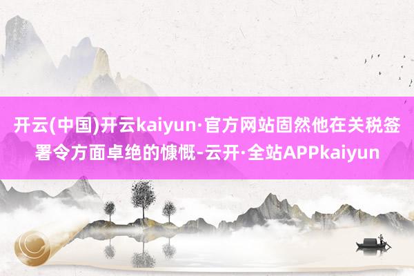 开云(中国)开云kaiyun·官方网站固然他在关税签署令方面卓绝的慷慨-云开·全站APPkaiyun