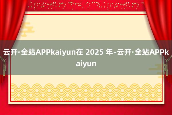 云开·全站APPkaiyun　　在 2025 年-云开·全站APPkaiyun