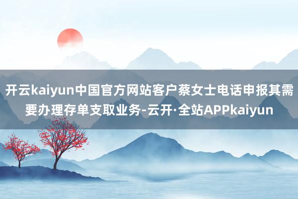 开云kaiyun中国官方网站客户蔡女士电话申报其需要办理存单支取业务-云开·全站APPkaiyun