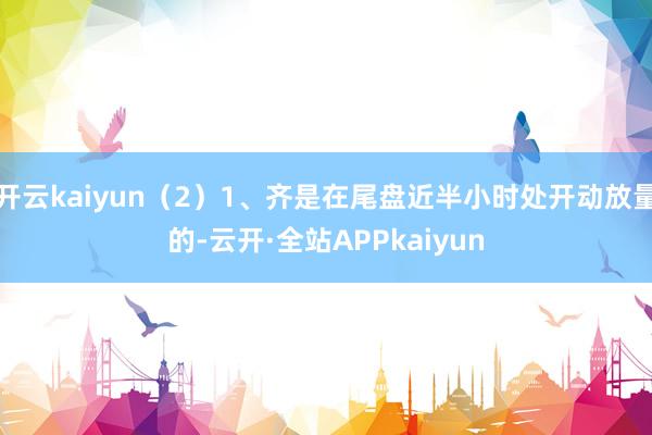 开云kaiyun（2）1、齐是在尾盘近半小时处开动放量的-云开·全站APPkaiyun