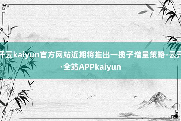 开云kaiyun官方网站近期将推出一揽子增量策略-云开·全站APPkaiyun
