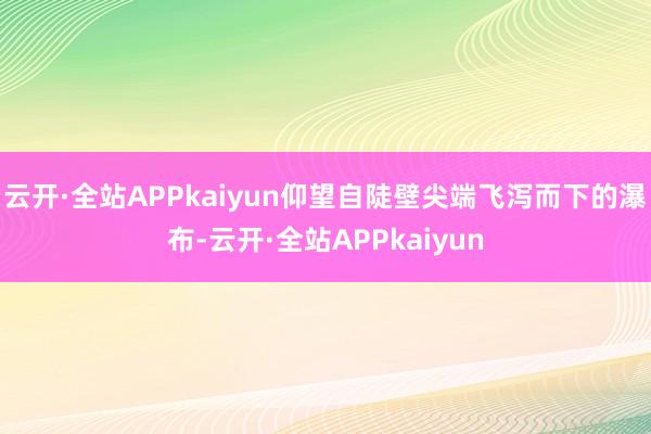云开·全站APPkaiyun仰望自陡壁尖端飞泻而下的瀑布-云开·全站APPkaiyun