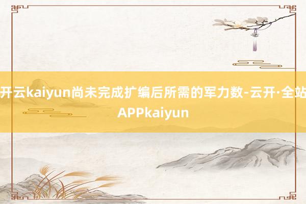 开云kaiyun尚未完成扩编后所需的军力数-云开·全站APPkaiyun