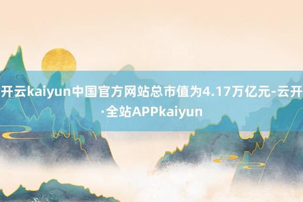 开云kaiyun中国官方网站总市值为4.17万亿元-云开·全站APPkaiyun