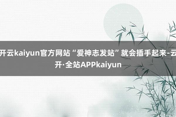 开云kaiyun官方网站“爱神志发站”就会插手起来-云开·全站APPkaiyun