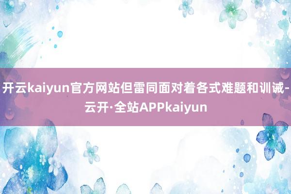 开云kaiyun官方网站但雷同面对着各式难题和训诫-云开·全站APPkaiyun