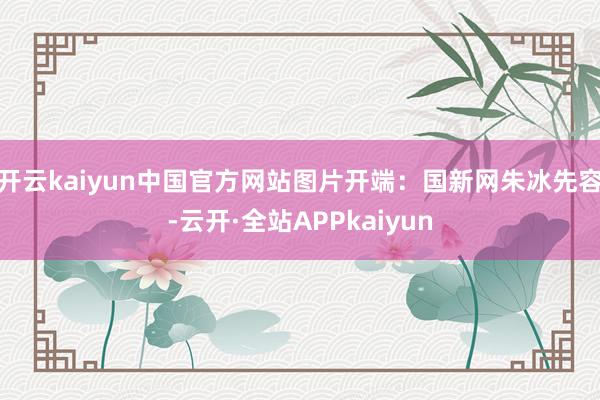 开云kaiyun中国官方网站图片开端：国新网朱冰先容-云开·全站APPkaiyun