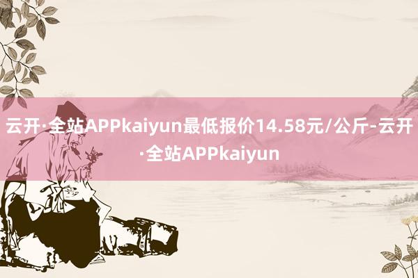 云开·全站APPkaiyun最低报价14.58元/公斤-云开·全站APPkaiyun