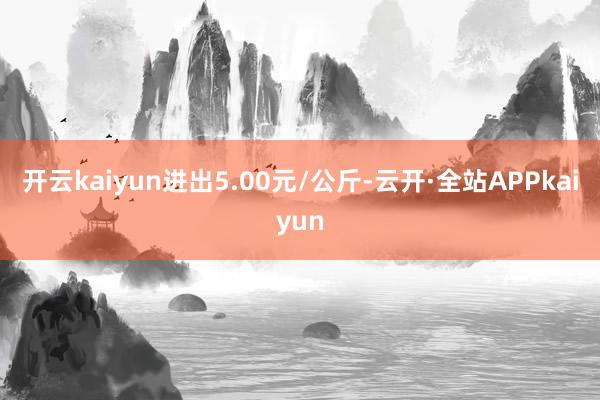 开云kaiyun进出5.00元/公斤-云开·全站APPkaiyun