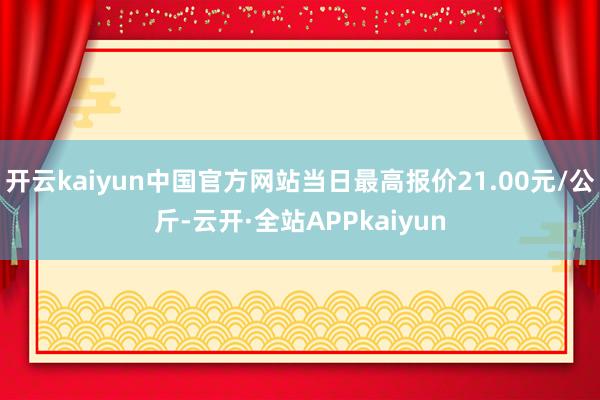 开云kaiyun中国官方网站当日最高报价21.00元/公斤-云开·全站APPkaiyun