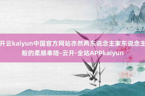 开云kaiyun中国官方网站亦然两东说念主家东说念主般的柔顺奉陪-云开·全站APPkaiyun
