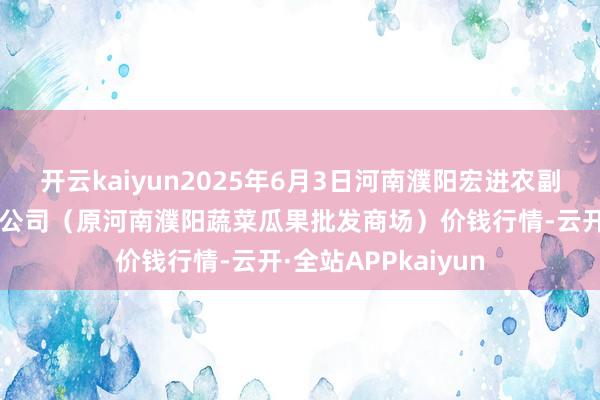 开云kaiyun2025年6月3日河南濮阳宏进农副家具批发商场有限公司(原河南濮阳蔬菜瓜果批发商场)价钱行情-云开·全站APPkaiyun