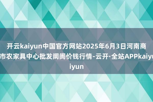 开云kaiyun中国官方网站2025年6月3日河南商丘市农家具中心批发阛阓价钱行情-云开·全站APPkaiyun