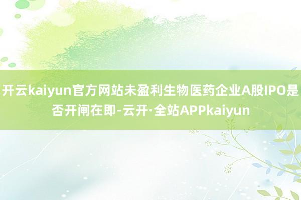 开云kaiyun官方网站未盈利生物医药企业A股IPO是否开闸在即-云开·全站APPkaiyun