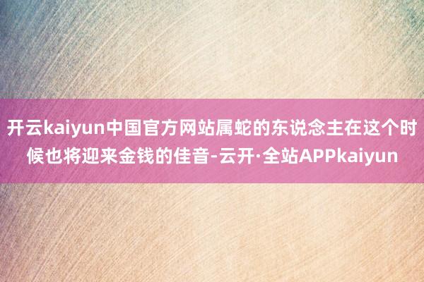 开云kaiyun中国官方网站属蛇的东说念主在这个时候也将迎来金钱的佳音-云开·全站APPkaiyun