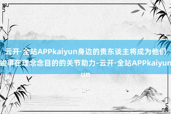 云开·全站APPkaiyun身边的贵东谈主将成为他们竣事在理念念目的的关节助力-云开·全站APPkaiyun