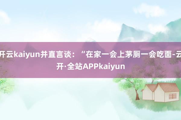 开云kaiyun并直言谈：“在家一会上茅厕一会吃面-云开·全站APPkaiyun