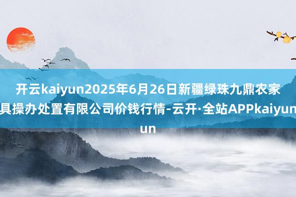 开云kaiyun2025年6月26日新疆绿珠九鼎农家具操办处置有限公司价钱行情-云开·全站APPkaiyun