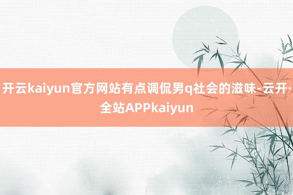 开云kaiyun官方网站有点调侃男q社会的滋味-云开·全站APPkaiyun
