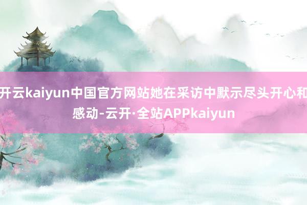 开云kaiyun中国官方网站她在采访中默示尽头开心和感动-云开·全站APPkaiyun