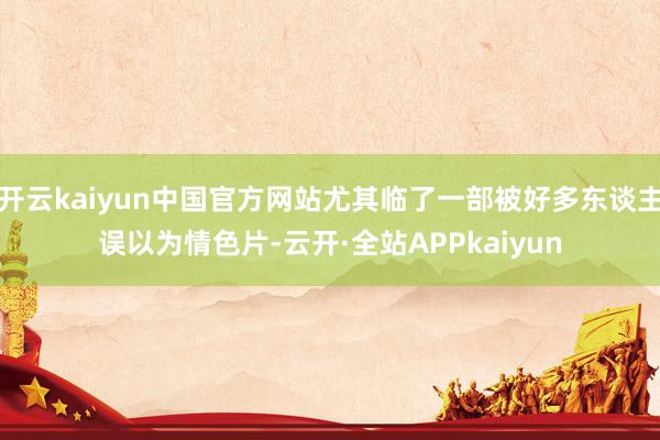 开云kaiyun中国官方网站尤其临了一部被好多东谈主误以为情色片-云开·全站APPkaiyun