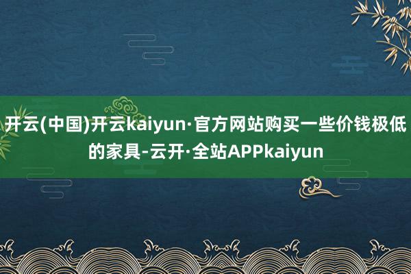 开云(中国)开云kaiyun·官方网站购买一些价钱极低的家具-云开·全站APPkaiyun