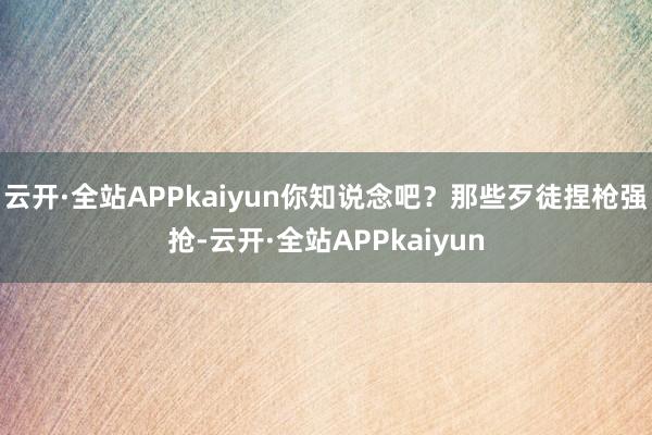 云开·全站APPkaiyun你知说念吧？那些歹徒捏枪强抢-云开·全站APPkaiyun