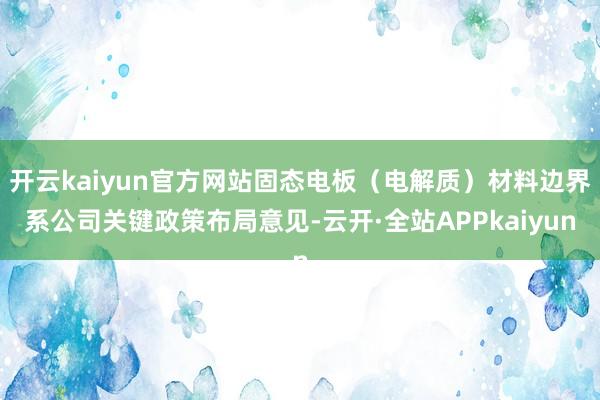 开云kaiyun官方网站固态电板（电解质）材料边界系公司关键政策布局意见-云开·全站APPkaiyun