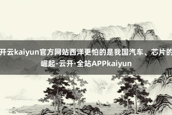 开云kaiyun官方网站西洋更怕的是我国汽车、芯片的崛起-云开·全站APPkaiyun