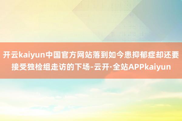 开云kaiyun中国官方网站落到如今患抑郁症却还要接受独检组走访的下场-云开·全站APPkaiyun