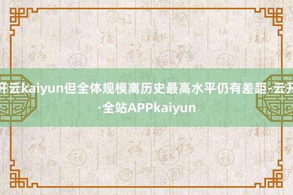 开云kaiyun但全体规模离历史最高水平仍有差距-云开·全站APPkaiyun