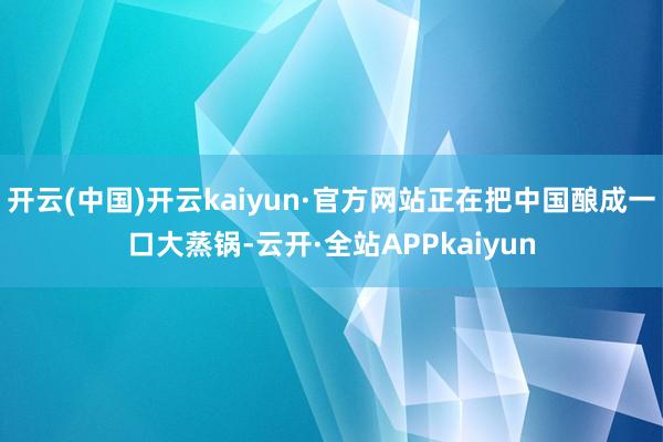 开云(中国)开云kaiyun·官方网站正在把中国酿成一口大蒸锅-云开·全站APPkaiyun
