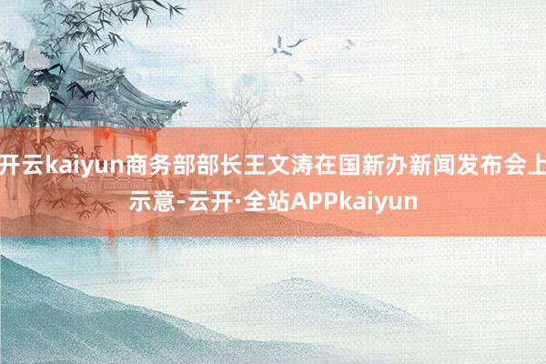 开云kaiyun商务部部长王文涛在国新办新闻发布会上示意-云开·全站APPkaiyun