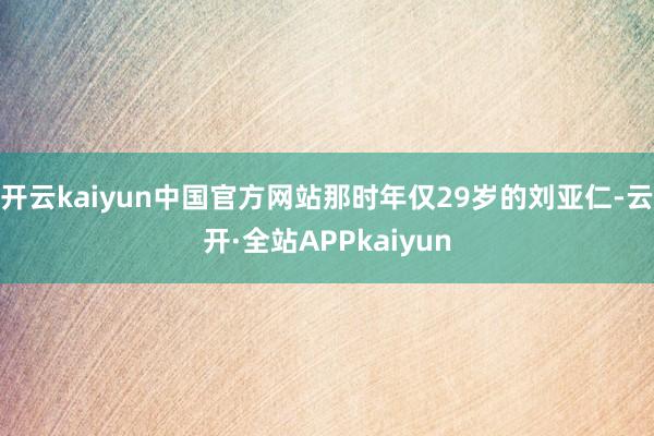 开云kaiyun中国官方网站那时年仅29岁的刘亚仁-云开·全站APPkaiyun