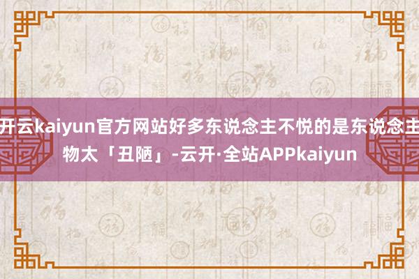 开云kaiyun官方网站好多东说念主不悦的是东说念主物太「丑陋」-云开·全站APPkaiyun