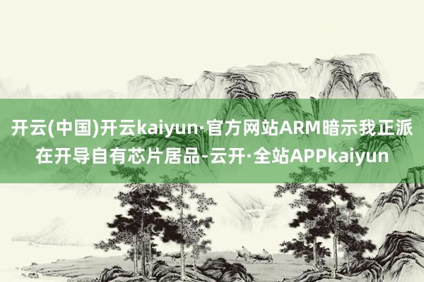 开云(中国)开云kaiyun·官方网站ARM暗示我正派在开导自有芯片居品-云开·全站APPkaiyun