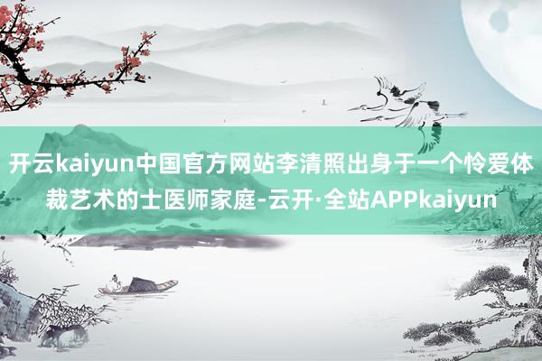 开云kaiyun中国官方网站李清照出身于一个怜爱体裁艺术的士医师家庭-云开·全站APPkaiyun