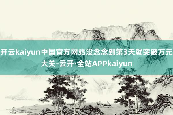 开云kaiyun中国官方网站没念念到第3天就突破万元大关-云开·全站APPkaiyun