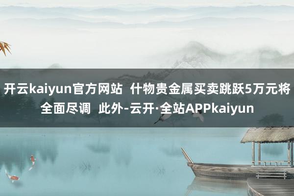 开云kaiyun官方网站  什物贵金属买卖跳跃5万元将全面尽调  此外-云开·全站APPkaiyun