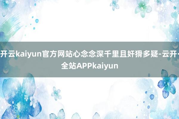 开云kaiyun官方网站心念念深千里且奸猾多疑-云开·全站APPkaiyun