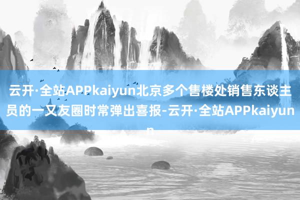 云开·全站APPkaiyun北京多个售楼处销售东谈主员的一又友圈时常弹出喜报-云开·全站APPkaiyun
