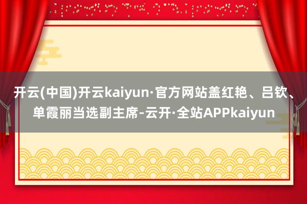 开云(中国)开云kaiyun·官方网站盖红艳、吕钦、单霞丽当选副主席-云开·全站APPkaiyun