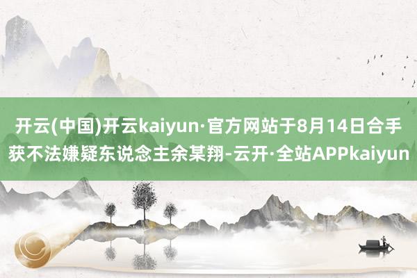 开云(中国)开云kaiyun·官方网站于8月14日合手获不法嫌疑东说念主余某翔-云开·全站APPkaiyun